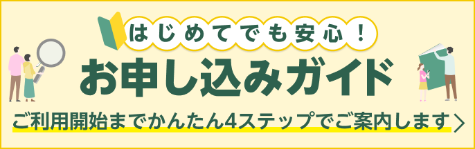 お申し込み手続きでお困りごとはありますか？ はじめてでも安心！お申し込みガイド ご利用開始までかんたん4ステップでご案内します