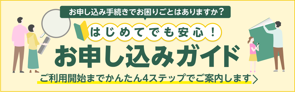 お申し込み手続きでお困りごとはありますか？ はじめてでも安心！ お申し込みガイド ご利用開始までかんたん4ステップでご案内します