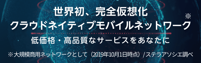 世界初、完全仮想化クラウドネイティブモバイルネットワーク 低価格・高品質なサービスをあなたに ※大規模商用ネットワークとして（2019年10月1日時点）/ ステラアソシエ調べ