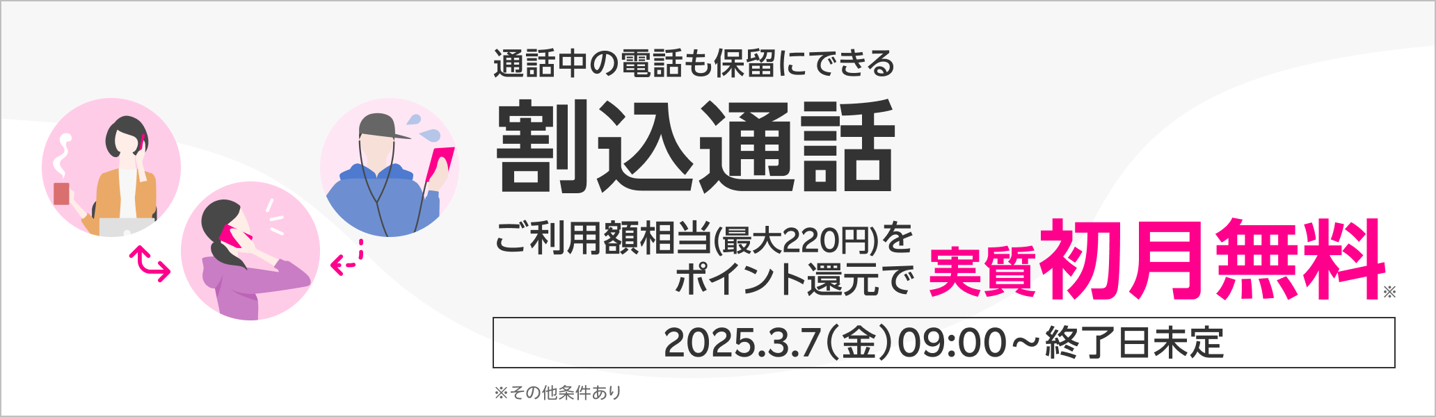 通話中の電話も保留にできる割込通話 ご利用額相当(最大220円)をポイント還元で実質初月無料※ 2025.3.7（金）09:00～終了日未定 ※その他条件あり