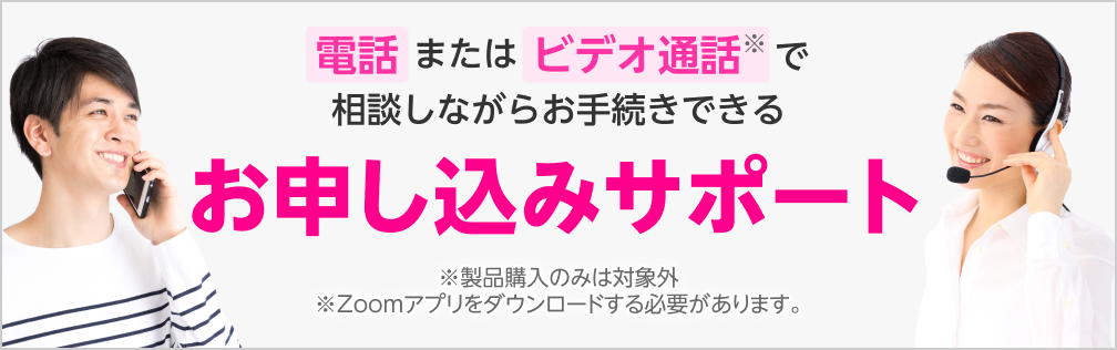 電話またはビデオ通話※で相談しながらお手続きできるお申し込みサポート　※製品購入のみは対象外 ※Zoomアプリをダウンロードする必要があります。