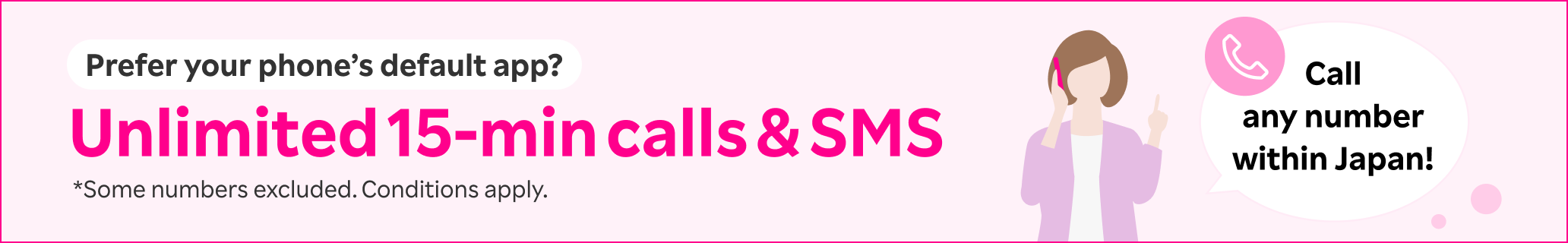 Prefer your phone’s default app? Try Unlimited 15-min calls & SMS! You can call any number within Japan. *Some numbers excluded. Conditions apply.