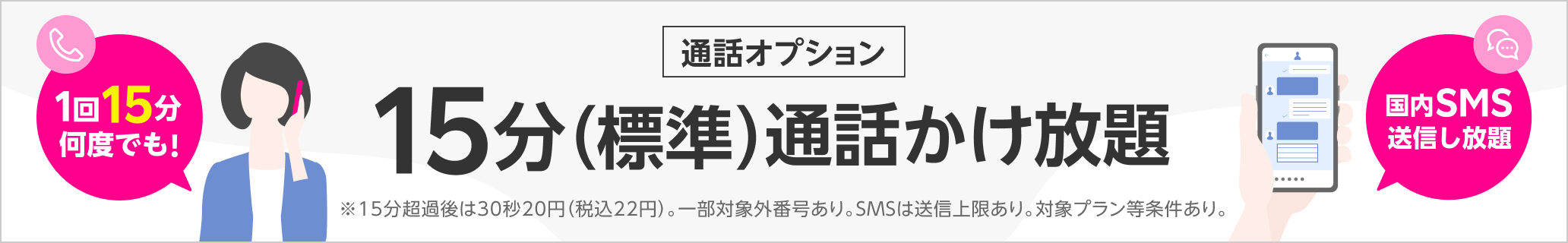 15分（標準）通話かけ放題 ※15分超過後は30秒20円（税込22円） ※一部対象外番号あり