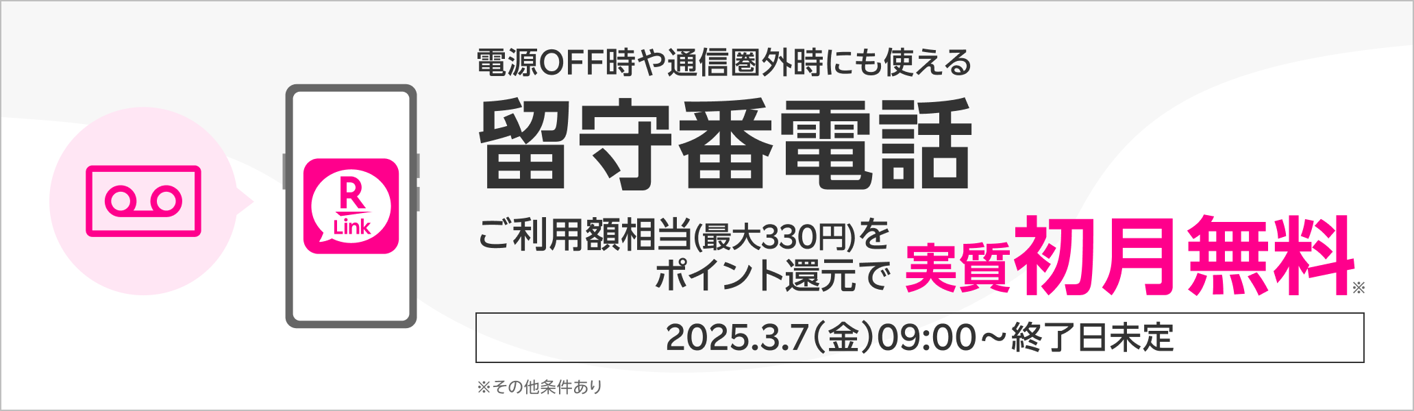 電源OFF時や通信圏外時にも使える留守番電話 ご利用額相当(最大330円)をポイント還元で実質初月無料※ 2025.3.7（金）09:00～終了日未定 ※その他条件あり