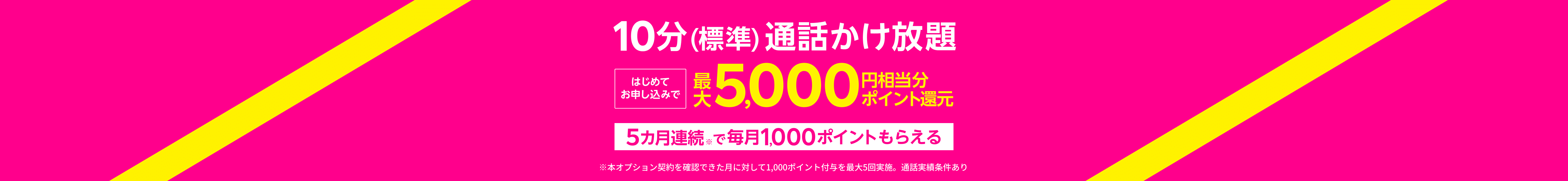 【10分（標準）通話かけ放題】はじめてお申し込みで最大5,000円相当分ポイント還元5カ月連続※で毎月1,000ポイントもらえる※本オプション契約を確認できた月に対して1,000ポイント付与を最大5回実施。通話実績条件あり