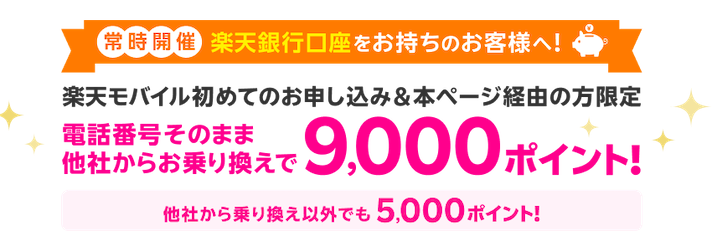 常時開催 楽天銀行口座をお持ちのお客様へ！ 楽天モバイル初めてのお申し込み＆本ページ経由の方限定 電話番号そのまま、他社からお乗り換えで9,000ポイント！ 他社から乗り換え以外でも5,000ポイント！