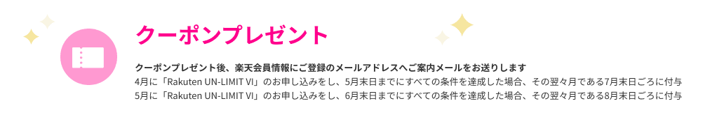 クーポンプレゼント クーポンプレゼント後、楽天会員情報にご登録のメールアドレスへご案内メールをお送りします 4月に「Rakuten UN-LIMIT VI」のお申し込みをし、5月末日までにすべての条件を達成した場合、その翌々月である7月末日ごろに付与 5月に「Rakuten UN-LIMIT VI」のお申し込みをし、6月末日までにすべての条件を達成した場合、その翌々月である8月末日ごろに付与