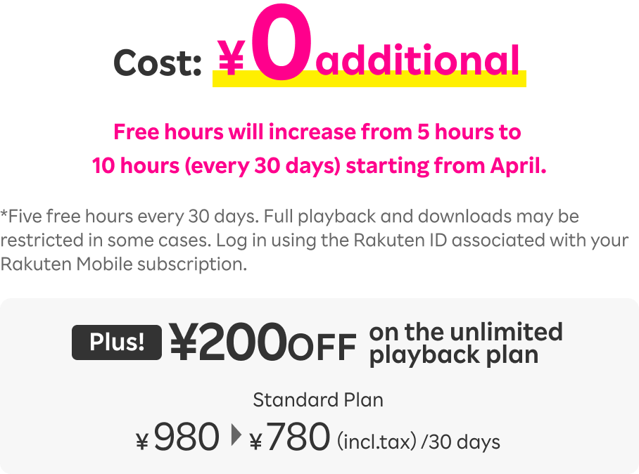 Cost:¥0additional. Free hours will increase from 5 hours to 10 hours (every 30 days) starting from April. Five free hours every 30 days. Full playback and downloads may be restricted in some cases. Log in using the Rakuten ID associated with your Rakuten Mobile subscription. Plus! ¥200 OFF on the unlimited playback plan