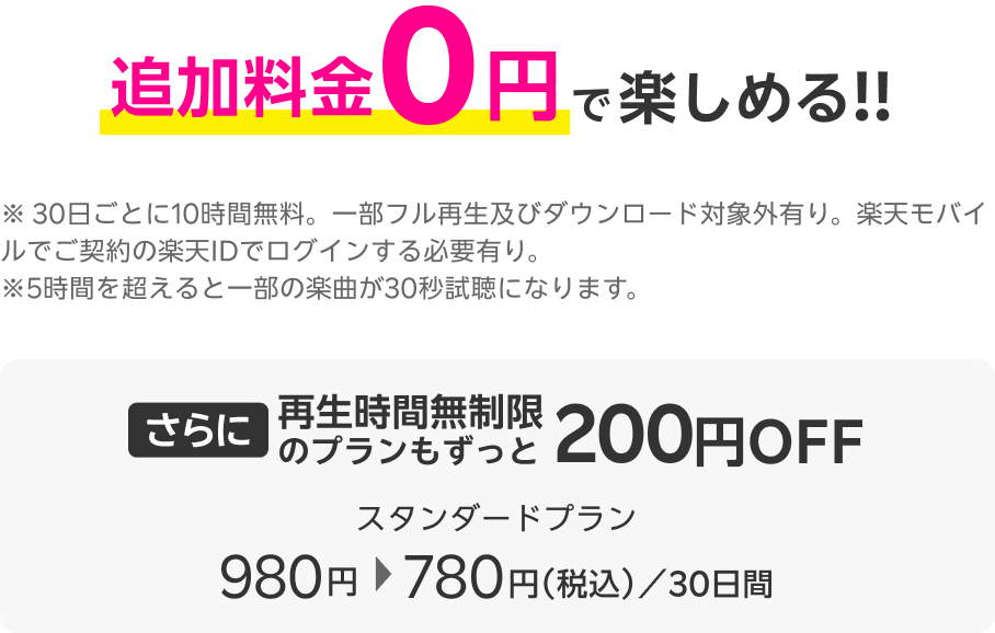 追加料金0円で楽しめる!!※30日ごとに10時間無料。一部フル再生及びダウンロード対象外有り。楽天モバイルでご契約の楽天IDでログインする必要有り。※5時間を超えると一部の楽曲が30秒試聴になります。さらに再生時間無制限のプランもずっと200円OFF スタンダードプラン980円→780円(税込)/30日間