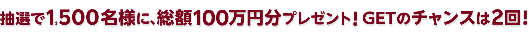 抽選で1,500名様に、総額100万円分プレゼント！GETのチャンスは2回！