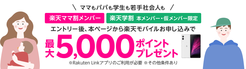 ママもパパも学生も若手社会人も　楽天ママ割メンバー＋楽天学割本メンバー・仮メンバー限定　エントリー後、本ページから楽天モバイルお申し込みで最大5,000ポイントプレゼント　※Rakuten Linkアプリのご利用が必要　※その他条件あり