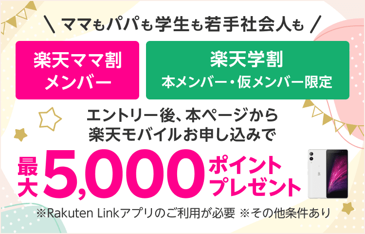 ママもパパも学生も若手社会人も　楽天ママ割メンバー＋楽天学割本メンバー・仮メンバー限定　エントリー後、本ページから楽天モバイルお申し込みで最大5,000ポイントプレゼント　※Rakuten Linkアプリのご利用が必要　※その他条件あり