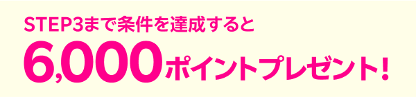 STEP３まで条件を達成すると6,000ポイントプレゼント！