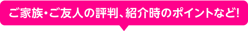 ご家族・ご友人の評判、紹介時のポイントなど！