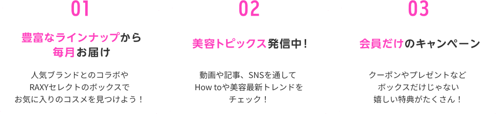 01豊富なラインナップから毎月お届け人気ブランドとのコラボやRAXYセレクトのボックスでお気に入りのコスメを見つけよう！ 02美容トピックス発信中！ 動画や記事、SNSを通してHow toや美容最新トレンドをチェック！ 03会員だけのキャンペーンクーポンやプレゼントなどボックスだけじゃない嬉しい特典がたくさん！