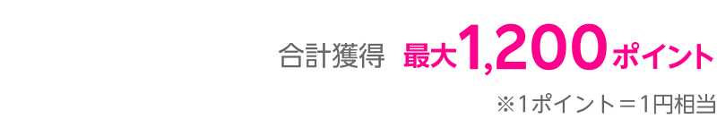 合計獲得最大1,200ポイント※1 ポイント＝1円相当