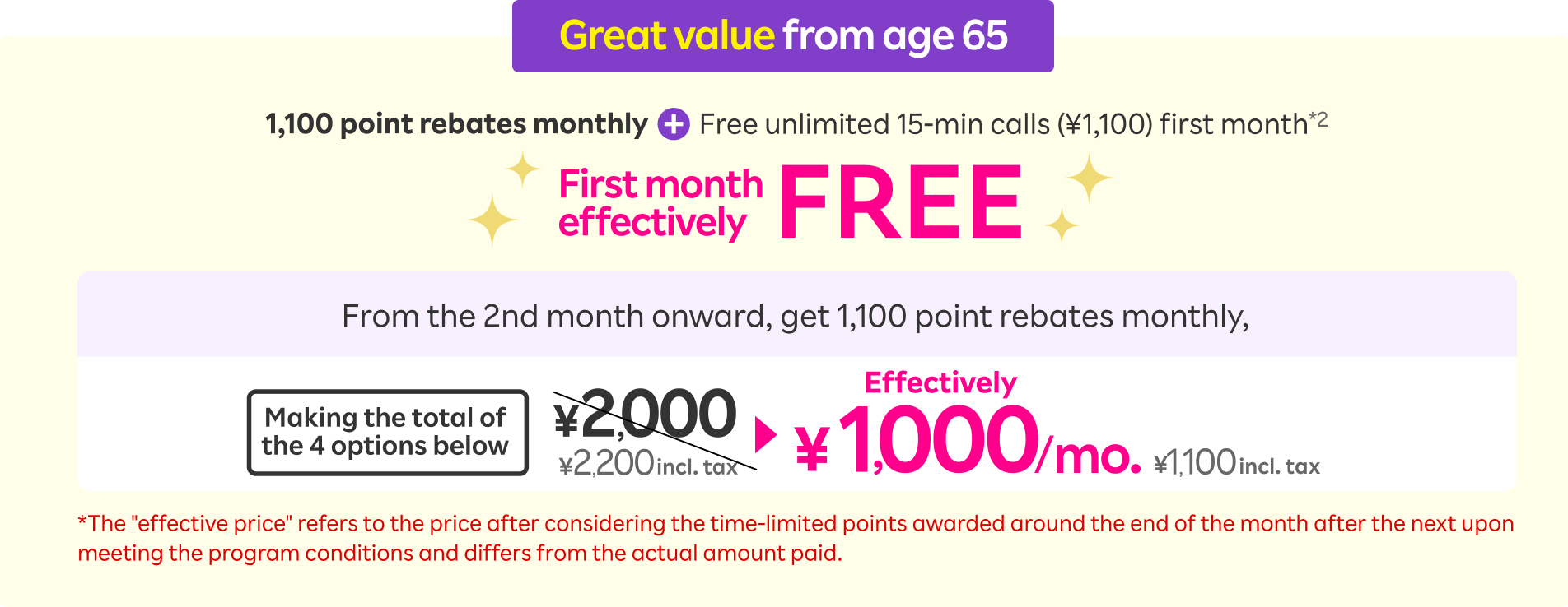 Great value from age 65. 1,100 point rebates monthly + Free unlimited 15-min calls (¥1,100) first month, First month effectively FREE! From the 2nd month onward, get 1,100 point rebates monthly, making the total of the 4 options ¥2,000 (¥2,200 incl. tax) effectively ¥1,000/mo. (¥1,100 incl. tax). *The'effective price' refers to the price after considering the time-limited points awarded around the end of the month after the next upon meeting the program conditions and differs from the actual amount paid. 