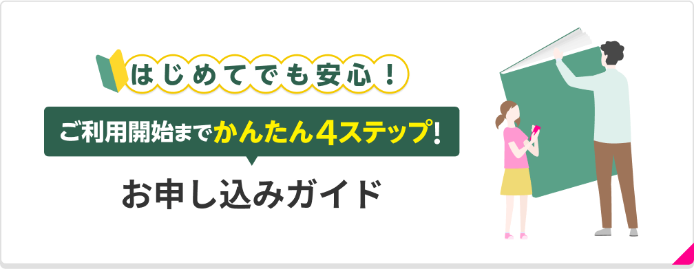 お申し込み手続きでお困りごとはありますか？ はじめてでも安心！お申し込みガイド ご利用開始までかんたん4ステップでご案内します