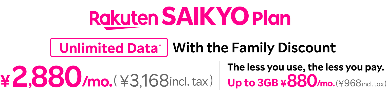 Rakuten SAIKYO Plan: With the family discount, ¥2,880/mo. (¥3,168 incl. tax) for  unlimited data and ¥880/mo. (¥968 incl. tax) for up to 3GB. The less you use, the less you pay.