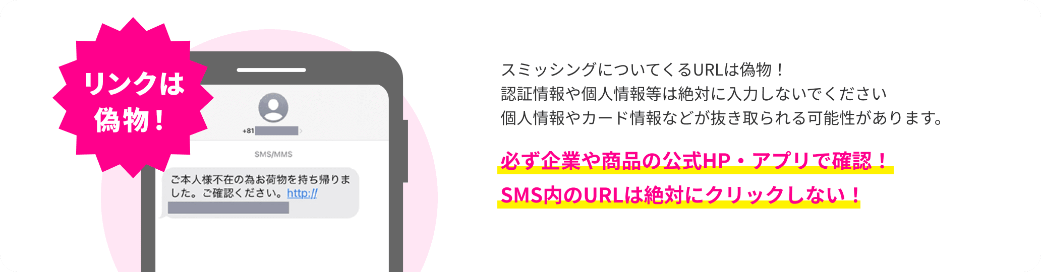 スミッシングについてくるURLは偽物！認証情報や個人情報等は絶対に入力しないでください個人情報やカード情報などが抜き取られる可能性があります。必ず企業や商品の公式HP・アプリで確認！SMS内のURLは絶対にクリックしない！