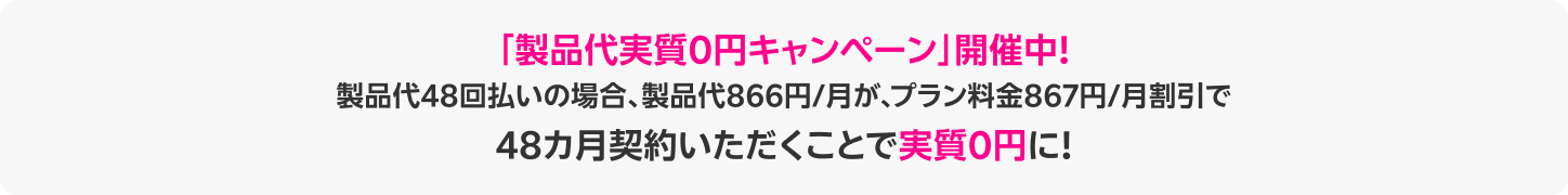 「製品代実質0円キャンペーン」開催中！製品代48回払いの場合、製品代866円/月が、プラン料金867円/月割引で48カ月契約いただくことで実質0円に！