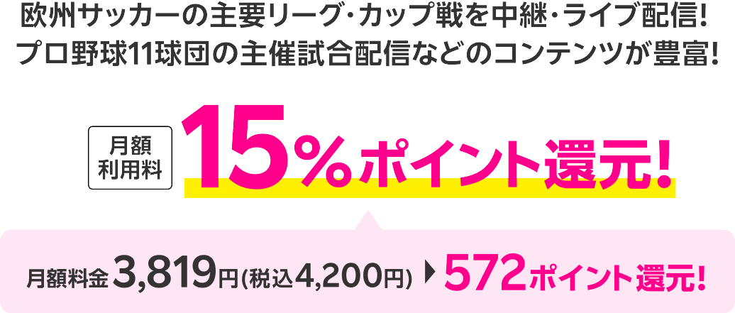 欧州サッカーの主要リーグ・カップ戦を中継・ライブ配信！プロ野球11球団の主催試合配信などのコンテンツが豊富！ 月額利用料15％ポイント還元！月額料金3,819円(税込4,200円)から572ポイント還元！