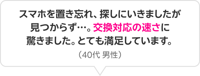 スマホを置き忘れ、探しにいきましたが見つからず…。交換対応の速さに驚きました。とても満足しています。（40代 男性）