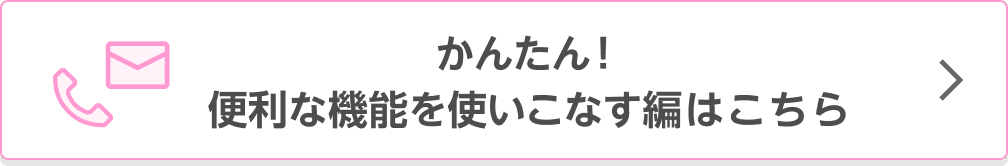 かんたん！便利な機能を使いこなす編はこちら