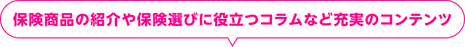 保険商品の紹介や保険選びに役立つコラムなど充実のコンテンツ