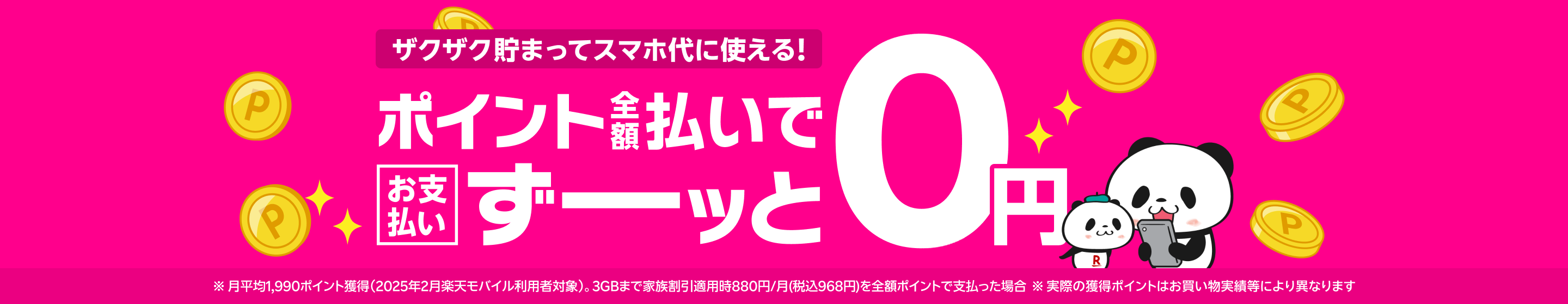 ポイントザクザク貯まってスマホ代に使える！ポイント全額支払いでスマホ料金のお支払いがずーッと0円! ※月平均1,990ポイント獲得（2025年2月楽天モバイル利用者対象）。3GBまで家族割引適用時880円/月(税込968円)を全額ポイントで支払った場合 ※実際の獲得ポイントはお買い物実績等により異なります