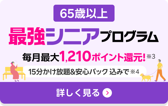 65歳以上最強シニアプログラム 毎月最大1,210ポイント還元! 15分かけ放題＆安心パック込み※4 詳しく見る